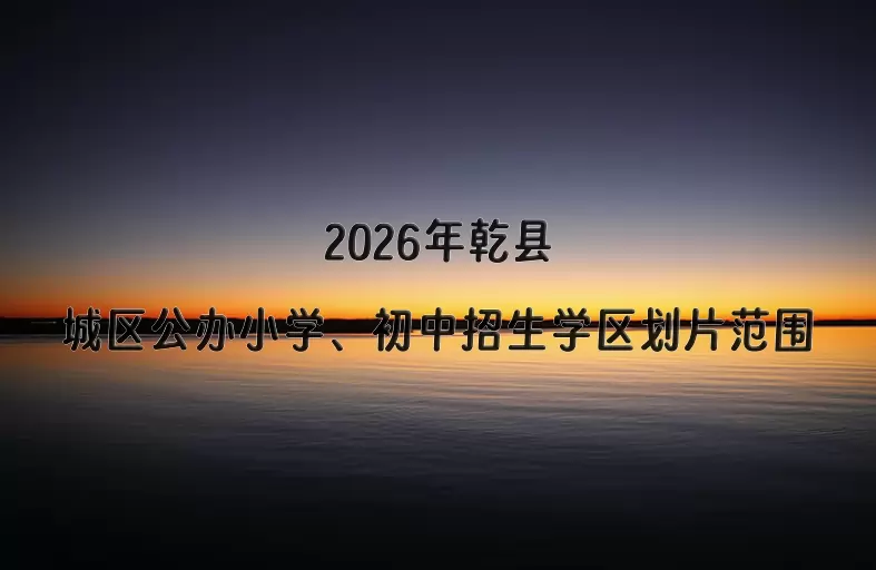 2026年乾县城区公办小学、初中招生学区划片范围
